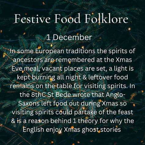 December 1 In some European traditions the spirits of ancestors are remembered at the Xmas Eve meal, vacant places are set, a light is kept burning all night & leftover food remains on the table for visiting spirits. In the 8thC St Bede wrote that Anglo-Saxons left food out during Xmas so visiting spirits could partake of the feast & is a reason behind 1 theory for why the English enjoy Xmas ghost stories December 2 When eating your first mince pie of the year, you should make a wish. If you eat a mince pie on each of the 12 days of Christmas you’ll have good luck for the next 12 months. However, sometimes mince pies aren’t lucky: To avoid ill luck, never refuse a mince pie, always cut with a fork & never a knife & always eat in silence. Popping the mini ones in your mouth whole should cover all 3 December 3 On Christmas Eve in some parts of Norfolk, hot spiced ale was made and then sprinkled on orchards and meadows. This was to remind the earth of warmth and ensure a good crop in the following year. No-one mentions what happens to the leftovers. December 4 It was believed that cakes, biscuits and breads made on Christmas Eve will never go mouldy. Any leftovers would be allowed to go dry and then ground up and mixed with water. This mixture could then be used to alleviate sickness. December 5 Historically in Cummnor, Berkshire anyone who paid tithes could claim to be entertained at the vicarage on Christmas Day in the afternoon with their share of 4 bushels of malt brewed into ale & beer, 2 bushels of wheat made into bread, & 1/2 a hundred weight of cheese. I imagine it was a tricky day for the vicar’s household and they couldn’t wait for Boxing Day for a rest and possible leftover cheese. December 6 - St Nicholas Day  In Switzerland, Grittibänzen, bread men made from sweet enriched dough, appear in bakeries today. There’s also a special beer called Samichlaus which is brewed once a year on this day in Austria, although it has Swiss origins, and is released on the same day the following year. Of the Doppelbock type, it’s one of the rarest & strongest beers in the world. 