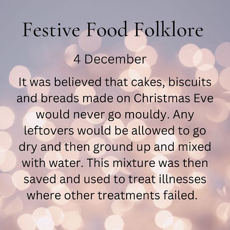 December 1 In some European traditions the spirits of ancestors are remembered at the Xmas Eve meal, vacant places are set, a light is kept burning all night & leftover food remains on the table for visiting spirits. In the 8thC St Bede wrote that Anglo-Saxons left food out during Xmas so visiting spirits could partake of the feast & is a reason behind 1 theory for why the English enjoy Xmas ghost stories December 2 When eating your first mince pie of the year, you should make a wish. If you eat a mince pie on each of the 12 days of Christmas you’ll have good luck for the next 12 months. However, sometimes mince pies aren’t lucky: To avoid ill luck, never refuse a mince pie, always cut with a fork & never a knife & always eat in silence. Popping the mini ones in your mouth whole should cover all 3 December 3 On Christmas Eve in some parts of Norfolk, hot spiced ale was made and then sprinkled on orchards and meadows. This was to remind the earth of warmth and ensure a good crop in the following year. No-one mentions what happens to the leftovers. December 4 It was believed that cakes, biscuits and breads made on Christmas Eve will never go mouldy. Any leftovers would be allowed to go dry and then ground up and mixed with water. This mixture could then be used to alleviate sickness. December 5 Historically in Cummnor, Berkshire anyone who paid tithes could claim to be entertained at the vicarage on Christmas Day in the afternoon with their share of 4 bushels of malt brewed into ale & beer, 2 bushels of wheat made into bread, & 1/2 a hundred weight of cheese. I imagine it was a tricky day for the vicar’s household and they couldn’t wait for Boxing Day for a rest and possible leftover cheese. December 6 - St Nicholas Day  In Switzerland, Grittibänzen, bread men made from sweet enriched dough, appear in bakeries today. There’s also a special beer called Samichlaus which is brewed once a year on this day in Austria, although it has Swiss origins, and is released on the same day the following year. Of the Doppelbock type, it’s one of the rarest & strongest beers in the world. 