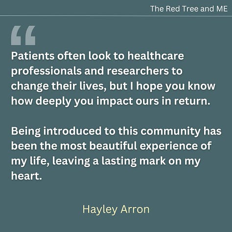 Patients often look to healthcare professionals and researchers to change their lives, but I hope you know how deeply you impact ours in return. Being introduced to this community has been the most beautiful experience of my life, leaving a lasting mark on my heart. You are truly incredible—never lose your spark, your courage, or your fight. Every step forward, no matter how small, shines brighter because of you.