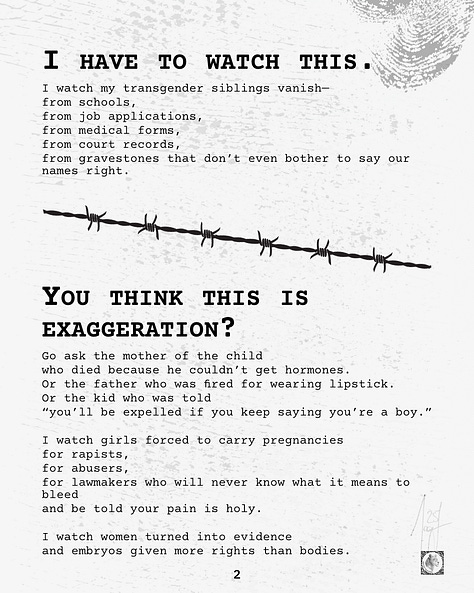 Six-page visual zine with distressed textures and typewriter-style fonts. The poem confronts systemic violence against transgender, queer, nonbinary people, detained immigrants, women, and the sick. It documents the erasure, policies, and preventable deaths inflicted by regimes that dismantle protections, deny medicine, and destroy lives in silence. Each page builds from observation to outcry, ending with a vow to remember and speak, even if the speaker is next.