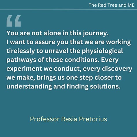 You are not alone in this journey. I want to assure you that we are working tirelessly to unravel the physiological pathways of these conditions. Every experiment we conduct, every discovery we make, brings us one step closer to understanding and finding solutions. You inspire me daily. Never give up hope. I see you, I hear you, and I will not stop until we, the dedicated research community, unlock the answers that lead to better diagnostics, treatments, and ultimately, healing. I will also continue to advocate and speak out at every possible occasion, for the recognition that post-viral illnesses are not psychosocial conditions. Graded exercise therapy (GET) and psychosocial approaches are not the treatments for these complex physiological conditions. Our mission is to ensure that the science speaks for itself and that you receive the care and understanding you deserve. Together, we will make progress. Stay strong and hold on to hope.