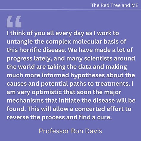 I think of you all every day as I work to untangle the complex molecular basis of this horrific disease. We have made a lot of progress lately, and many scientists around the world are taking the data and making much more informed hypotheses about the causes and potential paths to treatments.  I am very optimistic that soon the major mechanisms that initiate the disease will be found. This will allow a concerted effort to reverse the process and find a cure.   Right now we have multiple projects making progress. Projects on the itaconate shunt, Manganese, BH4, neutrophils, red blood cell deformability, genetics, pathogen hunting, and oxidative damage. We constantly communicate and collaborate with the best researchers around the world. We are working with an excellent team at the University of Utah who have developed three different animal models of ME/CFS and Long Covid - bacterial, mouse and zebrafish. This is allowing us to test all known drugs and multiple supplements and natural products, some of which are demonstrating an ability to block the disease process. Taken together, this work fills me with hope that my son and all of you will have some treatment possibilities quite soon. Please hang in there. We are with you every day and I send you all my love and solidarity.