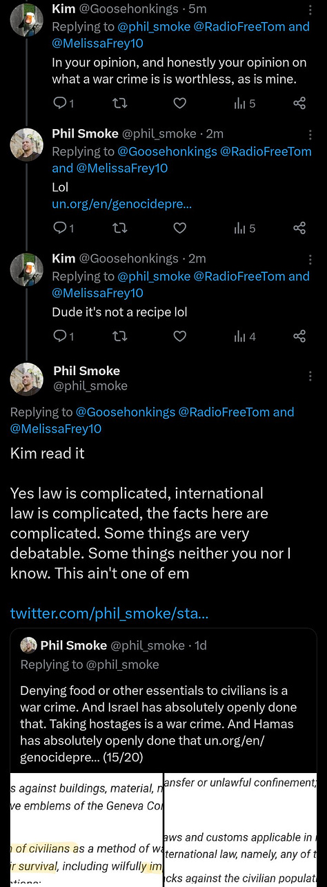 ME:  Now we're talking a clear difference of content. There's no way it's merely tragic war deaths. There's crystal clear war crimes. The siege itself is a war crime and was openly declared  KIM:  You and I don't decide what is it isn't a war crime, or genocide, for that matter. We aren't attorneys on an international Court. That's who decides. My point is, the deaths are already bad enough. Calling it genocide is pure political manipulation – of you.  ME: Kim. It's war crimes. If you want to argue otherwise please do [QT] It would mean saying that: - no Palestinian civilians have been targeted, ie no children, women, patients, doctors, journalists - the people of Gaza have not been collec...  KIM: In your opinion, and honestly your opinion on what a war crime is is worthless, as is mine.   ME: Lol https://www.un.org/en/genocideprevention/war-crimes.shtml  KIM: Dude it's not a recipe lol  ME: Kim read it Yes law is complicated, international law is complicated, the facts here are complicated. Some things are very debatable. Some things neither you nor I know. This ain't one of em [QT] Denying food or other essentials to civilians is a war crime. And Israel has absolutely openly done that https://www.un.org/en/genocideprevention/war-crimes.shtml