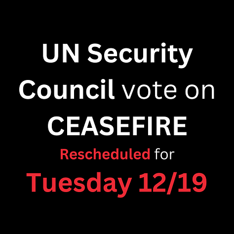 Image 1: UN Security Council vote on CEASEFIRE Rescheduled for Tuesday 12/19   Image 2: Call the White House: 202-456-1111 Comment line is open Tu-Th 11-3 EST Image 3: Contact the White House: www.whitehouse.gov/contact Contact the United States Mission to the United Nations: tinyurl.com/usuncontact Contact the State Department:  register.state.gov/contactus  Image 4: Be polite but firm Image 5: Script Option 1 Hello, my name is ______. I'm calling about Israel's aggression against Palestine. I demand that the US support a complete, permanent, and immediate CEASEFIRE in the vote in the UN Security Council today.  In the last 72 days, Israeli forces have intentionally destroyed hospitals, schools, and places of worship, and killed tens of thousands of civilians. Israeli forces have intentionally targeted journalists, doctors, and even UN workers and humanitarian organizations like Doctors Without Borders. Another veto is unacceptable. This is a genocide and it must stop now. I demand that the US support a complete, permanent, and immediate ceasefire in the vote in the Security Council today. Imgae 6: Script Option 2 Hello, my name is ______. I'm calling about Israel's aggression against Palestine. I demand that the US support an immediate, permanent, and complete ceasefire in the vote in the UN Security Council today. At this point, more than 16 Palestinians have been killed for every person killed on October 7th by Hamas. Most of the Palestinians that have been killed are civilians. It is unreasonable for the United States to continue to insist that the world condemn Hamas while Israelis kill Palestinians with impunity. Another veto is unacceptable. This is a genocide and it must stop now. I demand that the US support an immediate, permanent, and complete ceasefire in the vote in the Security Council today.