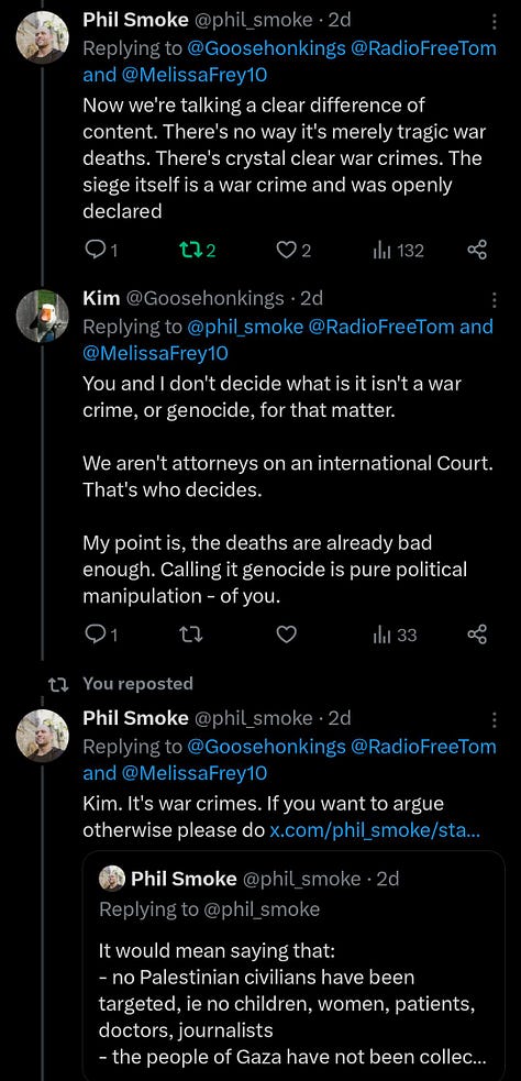 ME:  Now we're talking a clear difference of content. There's no way it's merely tragic war deaths. There's crystal clear war crimes. The siege itself is a war crime and was openly declared  KIM:  You and I don't decide what is it isn't a war crime, or genocide, for that matter. We aren't attorneys on an international Court. That's who decides. My point is, the deaths are already bad enough. Calling it genocide is pure political manipulation – of you.  ME: Kim. It's war crimes. If you want to argue otherwise please do [QT] It would mean saying that: - no Palestinian civilians have been targeted, ie no children, women, patients, doctors, journalists - the people of Gaza have not been collec...  KIM: In your opinion, and honestly your opinion on what a war crime is is worthless, as is mine.   ME: Lol https://www.un.org/en/genocideprevention/war-crimes.shtml  KIM: Dude it's not a recipe lol  ME: Kim read it Yes law is complicated, international law is complicated, the facts here are complicated. Some things are very debatable. Some things neither you nor I know. This ain't one of em [QT] Denying food or other essentials to civilians is a war crime. And Israel has absolutely openly done that https://www.un.org/en/genocideprevention/war-crimes.shtml