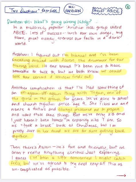 "Two Questions" Exercise  MC: HARRISON Project ABIDE  Question #1: What's going wrong lately? In a massively popular Christian vocal group ABIDE. Lots of success - write our own songs, big tours, great money, exercise our faith in a dark world.  Problem: I figured out I'm bisexual and I've been sneaking around with Aaron, the drummer for our touring band. No one knows. It's been nice to have someone to talk to, but we both know we could lose our careers if someone finds out.  Another complication is that I've had something of an on-again-off-again thing with Tegan, one of the girls in the group. She likes me and wants a future and always pressured me to propose and want those same things. But we're only 23 and I just haven't been honest in exploring who I am. So we "took a break" back at Christmas, but I'm pretty sure in her mind we are for sure getting back together.  Then there's Aaron - he's fun and friendly, but we aren't really anything serious. Just exploring, I guess. I've been a little concerned I might catch feels, but we've agreed to try and keep all this as un-complicated as possible.  Then of course there are the other two members of the group - Jeremy and Mintie. I've been friends with Mintie since Kindergarten, and Jeremy is more a brother to me than my own siblings. We all have this bond that runs deep, and I know this would just ruin everything if people find out.  Then there's my family, my church, my community. My mom and dad are traveling pastors, my older sister and younger brother also sing and tour, and as you can see, there's no corner of my life that isn't connected to faith  And that's the BIG big thing going wrong in all of this: I'm questioning all of it BIG TIME. Unlike most of the people in my life, I'm watching the news, I'm seeing the stuff happening in the real world, not this cozy dream, world we've built to protect ourselves. There's real hurt out there. Pain, abuse, harm. And I have contributed to that. I hate that about myself. I hate lying and hiding. I want to be free.  Trouble is. I'm terrified. Of loss. Of instability of being hated, being alone. I don't know what to do.  Question #2: How are you coping?  Secrecy. It's the only coping mechanism I have when it comes to the need to explore this truth I've always known about myself. There's no other option. I didn't go to college. I have no other job prospects. This music career is my life-my livelihood. I can't lose it. Not even to live my truth.  As for the guilt when it comes to my faith? I'm divided. Part of me is ready to mentally just walk away from all the dogma. Part of me still really wants to believe there's God and that hateful humans have Him all wrong and that He loves me, even if I'm bi, out, and proud. And then another part feels safe and nestled in this world We've created, and I don't want to lose that.  Right now, it's best for me to keep singing, keep on praying and going through the motions, saying and doing all the right things, not rocking any boats. I'm not to the point where I want to end things with Aaron. I'm enjoying that dynamic and exploration.  But we have to be so careful...  I'll keep lying to everyone around me while telling only myself... and God, maybe.. the real truth.