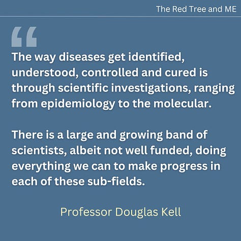 The way diseases get identified, understood, controlled and cured is through scientific investigations, ranging from epidemiology to the molecular. There is a large and growing band of scientists, albeit not well funded, doing everything we can to make progress in each of these sub-fields. The origins of post-viral diseases (including both Long COVID and ME/CFS) are clear, and to my eyes the underlying mechanism consequent upon the initial infection is what is called in traditional Chinese Medicine “blood stasis”. We think that the microclots that we discovered to be far more numerous in those with ME/CFS than in controls are at the heart of this. We shall continue in this vein and one may hope for significant further progress in 2025. The scientists are with you and have your back.