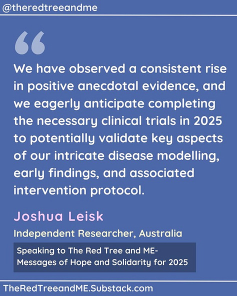 We have observed a consistent rise in positive anecdotal evidence, and we eagerly anticipate completing the necessary clinical trials in 2025 to potentially validate key aspects of our intricate disease modelling, early findings, and associated intervention protocol.    As an individual who once endured severe ME/CFS and subsequently experienced nearly three decades of long-term remission, I have dedicated the past five years, without any formal financial support, to constructing a comprehensive map of the complexities of ME/CFS, Long COVID, and Post-Vaccine Syndrome.    Throughout this journey, I have remained steadfast in my commitment to supporting the community through ongoing patient advocacy efforts. The community has reciprocated this support in numerous ways, including providing valuable data and offering unique and personal assistance, for which I am eternally grateful.    Please maintain hope. You are not being overlooked. A growing number of individuals have already experienced substantial improvements by utilising this early work.