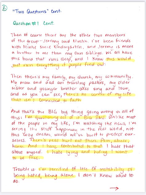  "Two Questions" Exercise  MC: HARRISON Project ABIDE  Question #1: What's going wrong lately? In a massively popular Christian vocal group ABIDE. Lots of success - write our own songs, big tours, great money, exercise our faith in a dark world.  Problem: I figured out I'm bisexual and I've been sneaking around with Aaron, the drummer for our touring band. No one knows. It's been nice to have someone to talk to, but we both know we could lose our careers if someone finds out.  Another complication is that I've had something of an on-again-off-again thing with Tegan, one of the girls in the group. She likes me and wants a future and always pressured me to propose and want those same things. But we're only 23 and I just haven't been honest in exploring who I am. So we "took a break" back at Christmas, but I'm pretty sure in her mind we are for sure getting back together.  Then there's Aaron - he's fun and friendly, but we aren't really anything serious. Just exploring, I guess. I've been a little concerned I might catch feels, but we've agreed to try and keep all this as un-complicated as possible.  Then of course there are the other two members of the group - Jeremy and Mintie. I've been friends with Mintie since Kindergarten, and Jeremy is more a brother to me than my own siblings. We all have this bond that runs deep, and I know this would just ruin everything if people find out.  Then there's my family, my church, my community. My mom and dad are traveling pastors, my older sister and younger brother also sing and tour, and as you can see, there's no corner of my life that isn't connected to faith  And that's the BIG big thing going wrong in all of this: I'm questioning all of it BIG TIME. Unlike most of the people in my life, I'm watching the news, I'm seeing the stuff happening in the real world, not this cozy dream, world we've built to protect ourselves. There's real hurt out there. Pain, abuse, harm. And I have contributed to that. I hate that about myself. I hate lying and hiding. I want to be free.  Trouble is. I'm terrified. Of loss. Of instability of being hated, being alone. I don't know what to do.  Question #2: How are you coping?  Secrecy. It's the only coping mechanism I have when it comes to the need to explore this truth I've always known about myself. There's no other option. I didn't go to college. I have no other job prospects. This music career is my life-my livelihood. I can't lose it. Not even to live my truth.  As for the guilt when it comes to my faith? I'm divided. Part of me is ready to mentally just walk away from all the dogma. Part of me still really wants to believe there's God and that hateful humans have Him all wrong and that He loves me, even if I'm bi, out, and proud. And then another part feels safe and nestled in this world We've created, and I don't want to lose that.  Right now, it's best for me to keep singing, keep on praying and going through the motions, saying and doing all the right things, not rocking any boats. I'm not to the point where I want to end things with Aaron. I'm enjoying that dynamic and exploration.  But we have to be so careful...  I'll keep lying to everyone around me while telling only myself... and God, maybe.. the real truth.