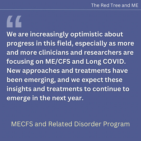 We are increasingly optimistic about progress in this field, especially as more and more clinicians and researchers are focusing on ME/CFS and Long COVID. New approaches and treatments have been emerging, and we expect these insights and treatments to continue to emerge in the next year. Many more patients are likely to benefit as clinicians new to the field discover the value of treating the common problems in ME/CFS, such as orthostatic intolerance, joint hypermobility, and mast cell activation syndrome.