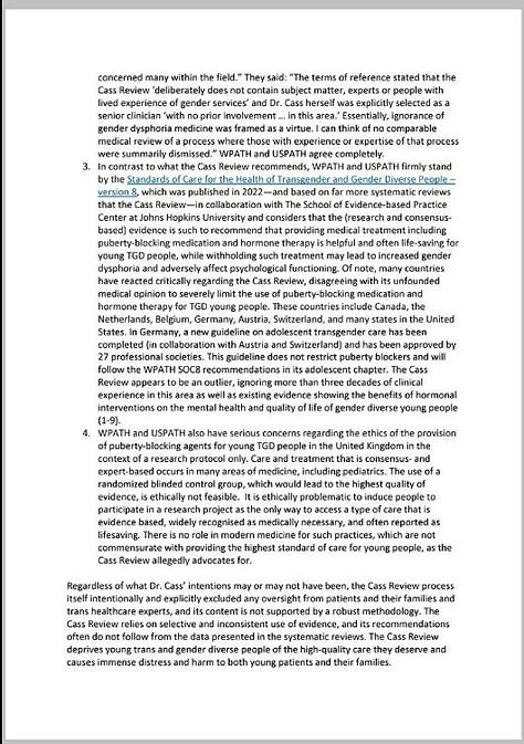 Image 1 (wpath 1.jpg) A document page titled "WPATH AND USPATH COMMENT ON THE CASS REVIEW" dated May 17, 2024. It critiques the Cass Review's approach to transgender youth care in the UK, emphasizing the exclusion of expert voices, lack of evidence-based recommendations, and potential harm to trans youth. It mentions the closure of NHS's Gender Identity Development Service (GIDS) and expresses concern over limited access to gender-affirming care.  Image 2 (wpath 2.jpg) Continuation of the document critiquing the Cass Review. It highlights contrasting recommendations by WPATH and USPATH, emphasizing evidence supporting puberty blockers and hormone therapy for young transgender people. It lists countries that oppose the Cass Review’s stance and underscores the importance of evidence-based care for transgender youth.  Image 3 (wpath 3.jpg) A references page listing studies and publications supporting gender-affirming care for transgender youth. Studies cover topics such as the psychological outcomes of puberty suppression, the impact of gender-affirming hormones, and mental health comparisons between transgender and cisgender adolescents. It includes sources from Pediatrics, Lancet Diabetes Endocrinol, and PLoS One, among others.