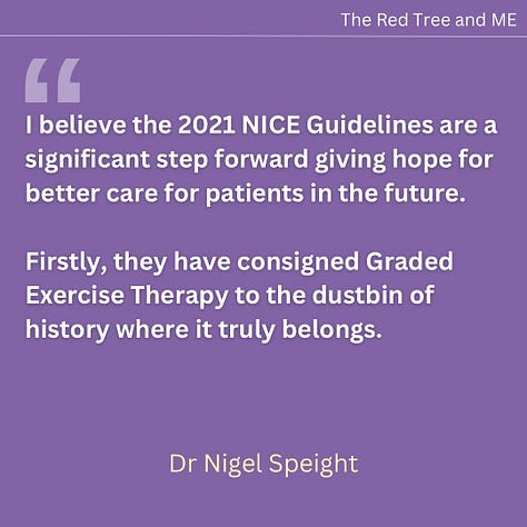 I believe the 2021 NICE Guidelines are a significant step forward giving hope for better care for patients in the future.    Firstly, they have consigned Graded Exercise Therapy to the dustbin of history where it truly belongs.    Secondly, they provide guidelines on diagnosis and management, and an acknowledgement that psychosocial approaches for the management of ME are inappropriate and potentially harmful for this illness.    I will continue to advocate for these guidelines to be fully implemented and further improved with time. Very best wishes to all.