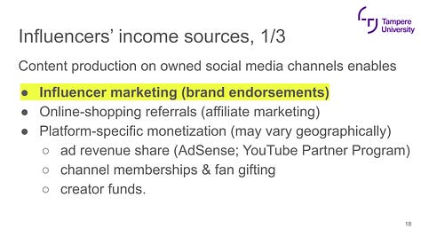 Content production on owned social media channels enables  Influencer marketing (brand endorsements) Online-shopping referrals (affiliate marketing) Platform-specific monetization (may vary geographically)  ad revenue share (AdSense; YouTube Partner Program) channel memberships & fan gifting creator funds. promotion, online sales of merchandise, own product lines  and Selling own services such as online courses (ie. fitness coaching) Publishing: books, podcasts, VOD, music Events, TV appearances etc.