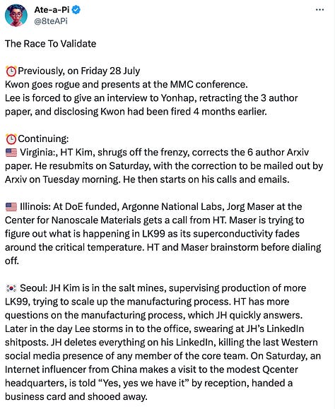 Tweet from account @8teapi reading: The Race To Validate  ⏰Previously, on Friday 28 July Kwon goes rogue and presents at the MMC conference. Lee is forced to give an interview to Yonhap, retracting the 3 author paper, and disclosing Kwon had been fired 4 months earlier.  ⏰Continuing: 🇺🇸 Virginia:, HT Kim, shrugs off the frenzy, corrects the 6 author Arxiv paper. He resubmits on Saturday, with the correction to be mailed out by Arxiv on Tuesday morning. He then starts on his calls and emails.  🇺🇸 Illinois: At DoE funded, Argonne National Labs, Jorg Maser at the Center for Nanoscale Materials gets a call from HT. Maser is trying to figure out what is happening in LK99 as its superconductivity fades around the critical temperature. HT and Maser brainstorm before dialing off.  🇰🇷 Seoul: JH Kim is in the salt mines, supervising production of more LK99, trying to scale up the manufacturing process. HT has more questions on the manufacturing process, which JH quickly answers. Later in the day Lee storms in to the office, swearing at JH’s LinkedIn shitposts. JH deletes everything on his LinkedIn, killing the last Western social media presence of any member of the core team. On Saturday, an Internet influencer from China makes a visit to the modest Qcenter headquarters, is told “Yes, yes we have it” by reception, handed a business card and shooed away.  🇺🇸 Los Angeles: Andrew McCalip, Head of R&D at Varda, a space factory company, reads the description of the LK99 synthesis, and realizes he has most of the equipment in the office. If this is the first room temperature superconductor, there’s no way he’s missing out, so he hustles to secure the ingredients and livestreams the process on Twitch. It is perhaps the most watched stream of a live furnace on the platform in history.  🇨🇳 China: Chinese social media has exploded with speculation. Posts and hoaxes about the LK99 material abound. What is certain is that the materials are widely available, and the process described simple enough, that dozens of labs decide to make an attempt.  🕊️ Twitter: On a widely attended Spaces on Saturday evening, Korean sleuths track down and translate the Korean language scientific papers from Qcenter. They find that a serendipitous accident, the destruction of the quartz capsule on removal from the furnace, resulted in the first sign of the superconductor. This  kink begins suspicion that the manufacturing process described in the papers in insufficient. Andrew McCalip, who is on the space, reacts to the news with a sigh. His materials are cooking, and the furnace removal is upcoming. He fires off questions to a number of people. Teams from multiple places start poring over translated Korean language scientific papers with a fine tooth comb.  🇷🇺 Russia: Soil scientist and anime catgirl Iris, stumbles upon the papers and reads them casually on Friday morning. Russian scientific practice when replicating Western papers is to deconstruct the science into abstraction. Not having the same access to equipment, Russian inquiry delves into the why much more deeply, to concentrate on the essence required to produce the outcome. With that starting point, cursing and swearing in inimical Russian style, she recognizes the smokescreen of the method in both papers immediately, cursing the idiocy of the Korean team (normally it would American, but the curses work just as well on Koreans). You want to produce a crystal, get good quality, well mixed starting inputs, and perform the actual exothermic reaction that produces the desired outcome. She posts her kitchen chemistry process over the weekend, at arrives at 2 confirmed Meissner effect levitation stones, beating all other public teams. She posts the pics on Twitter and begins to indulge in her favorite hobby, insulting the intelligence of westerners.   📈In Corporate Boardrooms Around The World: Eyebrows are raised, what-ifs are asked, quiet emissaries are despatched.  ⏰Monday