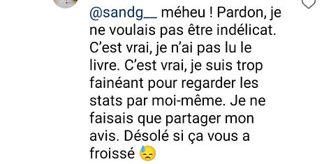 "je n'ai pas regardé les stats, ouin ouin, je suis trop fainéant" ou "les féministes c'est plein de croyances sans preuve et de certitudes qui changent au fil des siècles. La bétise c'est féminin, comme vous" ou "je ne suis qu'un pauvre homme blanc à bruler sur la place publique"