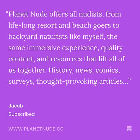 Ed Lawrence "Have subscribed before and am renewing. As a long-time naturist, so appreciate your promotion of naturism/nudism as an extraordinary way of life. And comprehensively covering all the news in our community." Max J. "Planet Nude provides unique, well-informed, and thoughtful coverage and commentary on nudism/naturism that I haven't seen elsewhere. I've especially learned some fascinating things about naturist history from articles published on Planet Nude. I also really enjoy the topics..." Jacob "Planet Nude offers all nudists, from life-long resort and beach goers to backyard naturists like myself, the same immersive experience, quality content, and resources that lift all of us together. History, news, comics, surveys, thought-provoking articles..." Zachary Marshall "I greatly appreciate the work you do in spreading, advocating, and explaining Naturism in a way that is understandable and digestible. You are a beacon of hope and knowledge for all of us. Thank you so much!" Sparrow "Planet Nude is the premier source for naturist news, advocacy, entertainment, and more. Planet Nude deserves my support and the support of all of us who care about body positivity. Thank you so much, Evan and co." Andee Rodgers "Evan, thanks for all you do."