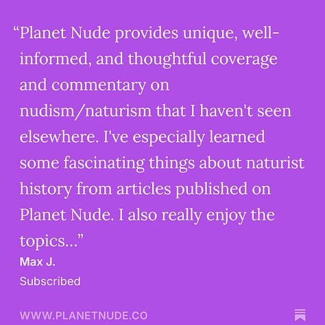 Ed Lawrence "Have subscribed before and am renewing. As a long-time naturist, so appreciate your promotion of naturism/nudism as an extraordinary way of life. And comprehensively covering all the news in our community." Max J. "Planet Nude provides unique, well-informed, and thoughtful coverage and commentary on nudism/naturism that I haven't seen elsewhere. I've especially learned some fascinating things about naturist history from articles published on Planet Nude. I also really enjoy the topics..." Jacob "Planet Nude offers all nudists, from life-long resort and beach goers to backyard naturists like myself, the same immersive experience, quality content, and resources that lift all of us together. History, news, comics, surveys, thought-provoking articles..." Zachary Marshall "I greatly appreciate the work you do in spreading, advocating, and explaining Naturism in a way that is understandable and digestible. You are a beacon of hope and knowledge for all of us. Thank you so much!" Sparrow "Planet Nude is the premier source for naturist news, advocacy, entertainment, and more. Planet Nude deserves my support and the support of all of us who care about body positivity. Thank you so much, Evan and co." Andee Rodgers "Evan, thanks for all you do."