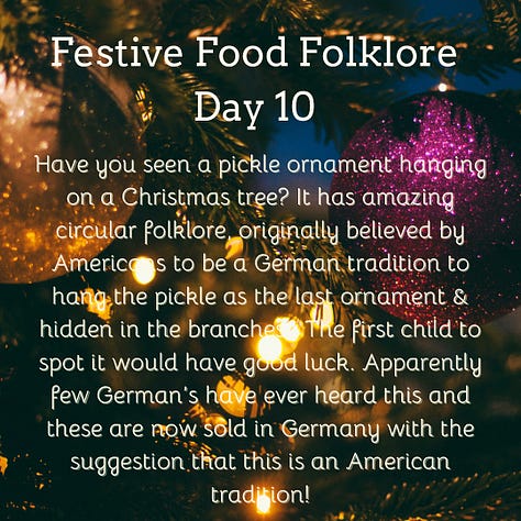 Festive Food Folklore - Day 9  During Jul in Norway and Sweden, a tradition is to eat a rice porridge known as risgrøt (risgrynsgröt in Swedish); a single almond is hidden in the porridge. Whoever finds the almond receives a marzipan pig as a prize. The marzipan pig symbolizes good luck and fortune for the upcoming year. The pigs sometimes have four-leaf clovers, coins or other symbols of good luck in their mouths.  Festive Food Folklore - Day 10  Have you seen a pickle ornament hanging on a Christmas tree? It has amazing circular folklore, originally believed by Americans to be a German tradition to hang the pickle as the last ornament & hidden in the branches.  The first child to spot it would have good luck. Apparently few German’s have ever heard this and these are now sold in Germany with the suggestion that this is an American tradition!  Festive Food Folklore - Day 11  In some European Christmas traditions the spirits of ancestors are remembered during the Christmas Eve meal, vacant places are set, a candle/light is kept burning all night, and the leftover food remains on the table overnight for visiting spirits. In the 8thC St Bede also wrote that the early Medieval English left food on tables overnight during the Christmas season so that visiting spirits could partake of the feast.  Festive Food Folklore - Day 12  Lutzelfrau, a German folkloric figure who could appear at your door and check your household for cleanliness on 13 December. If your house met inspection and the children appeared to be well behaved she would not abduct any children but instead before she went, gave her skirts a shake, letting fall sweets, fruits, and nuts interspersed with turnips and potatoes which may or may not contain coins inside.   Festive Food Folklore - Day 13  This is the day to make or indulge in saffron buns for St Lucia Day as enjoyed in several Scandinavian countries. These buns - (Lussekatter) are supposed to resemble cats tails wrapped around each other. St Lucia is celebrated as a symbol of light in the dark of the year, with processions of girls in white dresses, the leader with a candle headdress.   Festive Food Folklore - Day 14  At the winter solstice, the Yule bannock was made between noon and six o’clock before being baked over the Cailleach Nollaig (the Scottish Yule log). Its edges were indented to depict the rays of the sun, and each person in the house was expected to turn the bannock sunwise as it cooked to ensure that bad luck would not befall the family. It was also common for divination charms to be dropped into the batter.   Festive Food Folklore - Day 15  The kallikantzaros were either a type of vampire or werewolf. These creatures were red-eyed, covered in black hair, with an overlong tongue & club-feet and were said to sneak down the chimney to devour festive foods between 25 December & 6 January. Solutions ranged from hanging pork based snacks & sweets in the chimney to stop them coming further into the home, to throwing a honey-soaked doughnut onto the roof to distract them. The most effective was to throw salt onto the fire to discourage them.