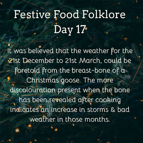 Festive Food Folklore - Day 16  Christmas Eve is another one of those big marriage divination dates. If interested you can make a dough-cake in silence, place it on the hearth, & prick your initials on the surface. At midnight, your future spouse will enter the room, go to the hearth, and prick their initials beside yours. You can also conjure the image of your future spouse by picking twelve sage leaves in the garden at midnight of Christmas Eve. Presumably also useful for the stuffing later in the day.  Cream text against a background of baubles and lights on Christmas tree branches  Festive Food Folklore - Day 17  It was believed that the weather for the 21st December to 21st March, could be foretold from the breast-bone of a Christmas goose. The more discolouration present when the bone has been revealed after cooking indicates an in increase in storms & bad weather in those months.  Cream text against a background of lights on Christmas tree branches  Festive Food Folklore - Day 18  Some believe that celebrating with a boar’s head is a holdover from a pagan tradition to honour Freyr, a Norse god of the harvest and fertility who was associated with boars. The  Victorians used to make them out of cake which wasn’t quite the same. The long and complicated recipe can be found in Charles Elmé Francatelli's The Royal English and Foreign Confectionery Book. (London: 1862), together with a fabulous picture of the finished result  Cream text against a background of baubles and lights on Christmas tree branches  Festive Food Folklore - Day 19  In previous times in the Tyrol, on St. Thomas's Day, an elaborate pie was baked & marked with the sign of the cross & sprinkled with holy water before it was baked. It was not eaten until St. Stephen's Day, when it was cut by the head of the household with considerable ceremony. Each maidservant was also given a pie, to take home to her family. If a lover offered to carry her pie, that was considered a marriage proposal.   Cream text against a background of lights on Christmas tree branches  Festive Food Folklore - Day 20  On St Thomas’s Eve in Austria, unmarried ladies would slice an apple in two to foresee their wedding. If there was an even number of pips, she would marry soon, an odd number meant a wait, if she’d cut through one of the pips she would have a more troubled life and end up a widow.  Cream text against a background of baubles and lights on Christmas tree branches  21 December  Festive Food Folklore - Day 21  The Winter Solstice used to share the day with St Thomas. He was known as Thomas the Brewer in Northern Europe as no beer could be brewed after this date until Epiphany. Norse myth also tells us that Odin taught humans how to brew beer, so at Yule in what is now Scandinavia, festive beers were drunk & Odin was toasted.  In Germany, some sources also mention the “Rittburgische Hochzeit” - an opulent meal served in the belief that if you ate well on this day you would eat well all year.   Cream text against a background of lights on Christmas tree branches