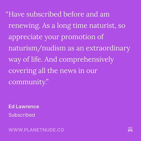 Ed Lawrence "Have subscribed before and am renewing. As a long-time naturist, so appreciate your promotion of naturism/nudism as an extraordinary way of life. And comprehensively covering all the news in our community." Max J. "Planet Nude provides unique, well-informed, and thoughtful coverage and commentary on nudism/naturism that I haven't seen elsewhere. I've especially learned some fascinating things about naturist history from articles published on Planet Nude. I also really enjoy the topics..." Jacob "Planet Nude offers all nudists, from life-long resort and beach goers to backyard naturists like myself, the same immersive experience, quality content, and resources that lift all of us together. History, news, comics, surveys, thought-provoking articles..." Zachary Marshall "I greatly appreciate the work you do in spreading, advocating, and explaining Naturism in a way that is understandable and digestible. You are a beacon of hope and knowledge for all of us. Thank you so much!" Sparrow "Planet Nude is the premier source for naturist news, advocacy, entertainment, and more. Planet Nude deserves my support and the support of all of us who care about body positivity. Thank you so much, Evan and co." Andee Rodgers "Evan, thanks for all you do."