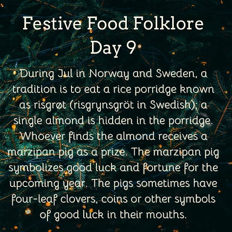 Festive Food Folklore - Day 9  During Jul in Norway and Sweden, a tradition is to eat a rice porridge known as risgrøt (risgrynsgröt in Swedish); a single almond is hidden in the porridge. Whoever finds the almond receives a marzipan pig as a prize. The marzipan pig symbolizes good luck and fortune for the upcoming year. The pigs sometimes have four-leaf clovers, coins or other symbols of good luck in their mouths.  Festive Food Folklore - Day 10  Have you seen a pickle ornament hanging on a Christmas tree? It has amazing circular folklore, originally believed by Americans to be a German tradition to hang the pickle as the last ornament & hidden in the branches.  The first child to spot it would have good luck. Apparently few German’s have ever heard this and these are now sold in Germany with the suggestion that this is an American tradition!  Festive Food Folklore - Day 11  In some European Christmas traditions the spirits of ancestors are remembered during the Christmas Eve meal, vacant places are set, a candle/light is kept burning all night, and the leftover food remains on the table overnight for visiting spirits. In the 8thC St Bede also wrote that the early Medieval English left food on tables overnight during the Christmas season so that visiting spirits could partake of the feast.  Festive Food Folklore - Day 12  Lutzelfrau, a German folkloric figure who could appear at your door and check your household for cleanliness on 13 December. If your house met inspection and the children appeared to be well behaved she would not abduct any children but instead before she went, gave her skirts a shake, letting fall sweets, fruits, and nuts interspersed with turnips and potatoes which may or may not contain coins inside.   Festive Food Folklore - Day 13  This is the day to make or indulge in saffron buns for St Lucia Day as enjoyed in several Scandinavian countries. These buns - (Lussekatter) are supposed to resemble cats tails wrapped around each other. St Lucia is celebrated as a symbol of light in the dark of the year, with processions of girls in white dresses, the leader with a candle headdress.   Festive Food Folklore - Day 14  At the winter solstice, the Yule bannock was made between noon and six o’clock before being baked over the Cailleach Nollaig (the Scottish Yule log). Its edges were indented to depict the rays of the sun, and each person in the house was expected to turn the bannock sunwise as it cooked to ensure that bad luck would not befall the family. It was also common for divination charms to be dropped into the batter.   Festive Food Folklore - Day 15  The kallikantzaros were either a type of vampire or werewolf. These creatures were red-eyed, covered in black hair, with an overlong tongue & club-feet and were said to sneak down the chimney to devour festive foods between 25 December & 6 January. Solutions ranged from hanging pork based snacks & sweets in the chimney to stop them coming further into the home, to throwing a honey-soaked doughnut onto the roof to distract them. The most effective was to throw salt onto the fire to discourage them.