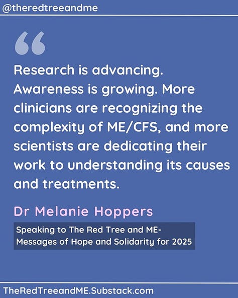 As we step into 2025, I want to take a moment to acknowledge your experience. Living with ME/CFS is an immense challenge, one that often goes unseen and misunderstood. But please know this: You are not forgotten. Research is advancing. Awareness is growing. More clinicians are recognizing the complexity of ME/CFS, and more scientists are dedicating their work to understanding its causes and treatments. We are learning from you—your experiences, your resilience, your insight—and that knowledge is shaping the future of care. Your voice matters, your experience matters, and you are not alone in this fight.   Please hold onto hope. A better future is coming, and we are walking this path with you.   With respect and commitment,