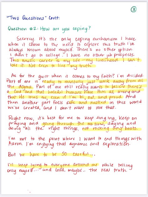  "Two Questions" Exercise  MC: HARRISON Project ABIDE  Question #1: What's going wrong lately? In a massively popular Christian vocal group ABIDE. Lots of success - write our own songs, big tours, great money, exercise our faith in a dark world.  Problem: I figured out I'm bisexual and I've been sneaking around with Aaron, the drummer for our touring band. No one knows. It's been nice to have someone to talk to, but we both know we could lose our careers if someone finds out.  Another complication is that I've had something of an on-again-off-again thing with Tegan, one of the girls in the group. She likes me and wants a future and always pressured me to propose and want those same things. But we're only 23 and I just haven't been honest in exploring who I am. So we "took a break" back at Christmas, but I'm pretty sure in her mind we are for sure getting back together.  Then there's Aaron - he's fun and friendly, but we aren't really anything serious. Just exploring, I guess. I've been a little concerned I might catch feels, but we've agreed to try and keep all this as un-complicated as possible.  Then of course there are the other two members of the group - Jeremy and Mintie. I've been friends with Mintie since Kindergarten, and Jeremy is more a brother to me than my own siblings. We all have this bond that runs deep, and I know this would just ruin everything if people find out.  Then there's my family, my church, my community. My mom and dad are traveling pastors, my older sister and younger brother also sing and tour, and as you can see, there's no corner of my life that isn't connected to faith  And that's the BIG big thing going wrong in all of this: I'm questioning all of it BIG TIME. Unlike most of the people in my life, I'm watching the news, I'm seeing the stuff happening in the real world, not this cozy dream, world we've built to protect ourselves. There's real hurt out there. Pain, abuse, harm. And I have contributed to that. I hate that about myself. I hate lying and hiding. I want to be free.  Trouble is. I'm terrified. Of loss. Of instability of being hated, being alone. I don't know what to do.  Question #2: How are you coping?  Secrecy. It's the only coping mechanism I have when it comes to the need to explore this truth I've always known about myself. There's no other option. I didn't go to college. I have no other job prospects. This music career is my life-my livelihood. I can't lose it. Not even to live my truth.  As for the guilt when it comes to my faith? I'm divided. Part of me is ready to mentally just walk away from all the dogma. Part of me still really wants to believe there's God and that hateful humans have Him all wrong and that He loves me, even if I'm bi, out, and proud. And then another part feels safe and nestled in this world We've created, and I don't want to lose that.  Right now, it's best for me to keep singing, keep on praying and going through the motions, saying and doing all the right things, not rocking any boats. I'm not to the point where I want to end things with Aaron. I'm enjoying that dynamic and exploration.  But we have to be so careful...  I'll keep lying to everyone around me while telling only myself... and God, maybe.. the real truth.