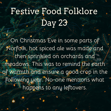 Festive Food Folklore - Day 22  The ceremony of the Yule Candle in the Yorkshire Dales: a house would light 12 candles on the evening of Christmas Eve & the household would hold them alight in their fingers for 10 minutes. Then all but one were blown out, the remaining candle was left to light the cutting of the cheese. The cheese was then cut up by the master of the household. All the family were given a piece of the Christmas cheese & a Yule Cake, part of which was saved for Christmas Day breakfast. The candle was kept alight for the rest of the night.   Cream text against a background of baubles and lights on Christmas tree branches  23 December  Festive Food Folklore - Day 23  On Christmas Eve in some parts of Norfolk, hot spiced ale was made and then sprinkled on orchards and meadows. This was to remind the earth of warmth and ensure a good crop in the following year. No-one mentions what happens to any leftovers.  Cream text against a background of lights on Christmas tree branches.  24 December  Festive Food Folklore - Day 24  Special Christmas Eve breads are common across Europe, many of which contain symbolic items such as coins or beans for fortune. They are often blessed ceremonially and distributed to the family. The breads often have dough decorations that depict a successful harvest such as vegetables or a large sheaf of wheat. My favourite is the Yule Boar which was sometimes actually a loaf of bread shaped like a boar, incorporating the last grains of the harvest rather than a meat dish.   Cream text against a background of baubles and lights on Christmas tree branches