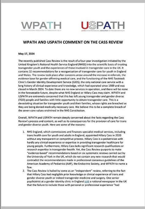 Image 1 (wpath 1.jpg) A document page titled "WPATH AND USPATH COMMENT ON THE CASS REVIEW" dated May 17, 2024. It critiques the Cass Review's approach to transgender youth care in the UK, emphasizing the exclusion of expert voices, lack of evidence-based recommendations, and potential harm to trans youth. It mentions the closure of NHS's Gender Identity Development Service (GIDS) and expresses concern over limited access to gender-affirming care.  Image 2 (wpath 2.jpg) Continuation of the document critiquing the Cass Review. It highlights contrasting recommendations by WPATH and USPATH, emphasizing evidence supporting puberty blockers and hormone therapy for young transgender people. It lists countries that oppose the Cass Review’s stance and underscores the importance of evidence-based care for transgender youth.  Image 3 (wpath 3.jpg) A references page listing studies and publications supporting gender-affirming care for transgender youth. Studies cover topics such as the psychological outcomes of puberty suppression, the impact of gender-affirming hormones, and mental health comparisons between transgender and cisgender adolescents. It includes sources from Pediatrics, Lancet Diabetes Endocrinol, and PLoS One, among others.