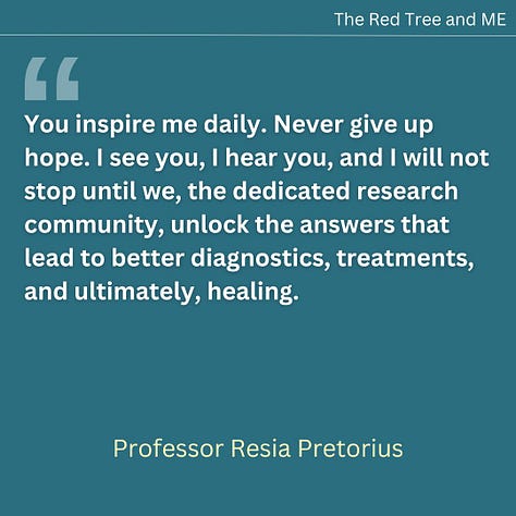 You are not alone in this journey. I want to assure you that we are working tirelessly to unravel the physiological pathways of these conditions. Every experiment we conduct, every discovery we make, brings us one step closer to understanding and finding solutions. You inspire me daily. Never give up hope. I see you, I hear you, and I will not stop until we, the dedicated research community, unlock the answers that lead to better diagnostics, treatments, and ultimately, healing. I will also continue to advocate and speak out at every possible occasion, for the recognition that post-viral illnesses are not psychosocial conditions. Graded exercise therapy (GET) and psychosocial approaches are not the treatments for these complex physiological conditions. Our mission is to ensure that the science speaks for itself and that you receive the care and understanding you deserve. Together, we will make progress. Stay strong and hold on to hope.