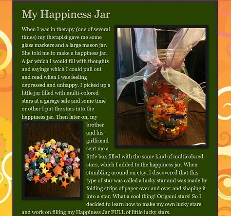 Image 1: A Orange Border around a green block with white text and two images. The text reads My Happiness Jar When I was in therapy (one of several times) my therapist gave me some glass markers and a large mason jar. She told me to make a happiness jar. A jar which I would fill with thoughts and sayings which I could pull out and read when I was feeling depressed and unhappy. I picked up a little jar filled with multi-colored stars at a garage sale and some time or other I put the stars into the happiness jar. Then later on, my brother and his girlfriend sent me a little box filled with the same kind of multicolored stars, which I added to the happiness jar. When stumbling around on etsy, I discovered that this type of star was called a lucky star and was made by folding strips of paper over and over and shaping it into a star. What a cool thing! Origami stars! So I decided to learn how to make my own lucky stars and work on filling my Happiness Jar FULL of little lucky stars. and the images are a large mason jar with a comically large light pink organza wired ribbon tied in to a bow around the top. On the jar are paint marker words of encouragement and inside the jar are a bunch of folded paper lucky stars in various colors and sizes. The additional photos are larger views of the two photos shown in the blog post. 