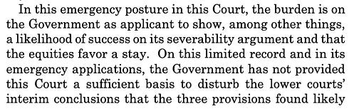 In this emergency posture in this Court, the burden is on the Government as applicant to show, among other things, a likelihood of success on its severability argument and that the equities favor a stay. On this limited record and in its emergency applications, the Government has not provided this Court a sufficient basis to disturb the lower courts’ interim conclusions that the three provisions found likely