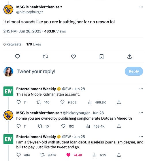 tweet exchange between user @hickoryburger and Entertainment Weekly. @hickoryburger writes "it almost sounds like you are insulting her" and EW says "this is a nicole kidman stan account" then @hickoryburger says "homie you are owned by publishing conglomerate Dotdash Meredith" and EW responds with "“I am a 31-year-old with student loan debt, a useless journalism degree, and bills to pay. Just like the tweet and go.”