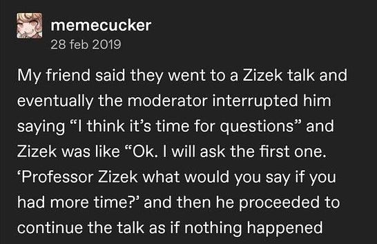 My friend said they went to a Zizek talk and eventually the moderator interrupted him saying “I think it’s time for questions” and Zizek was like “Ok. I will ask the first one. ‘Professor Zizek what would you say if you had more time?’ and then he proceeded to continue the talk as if nothing happened