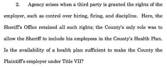 2. Agency arises when a third party is granted the rights of the employer, such as control over hiring, firing, and discipline. Here, the Sheriff’s Office retained all such rights; the County’s only role was to allow the Sheriff to include his employees in the County’s Health Plan. Is the availability of a health plan sufficient to make the County the Plaintiff’s employer under Title VII?