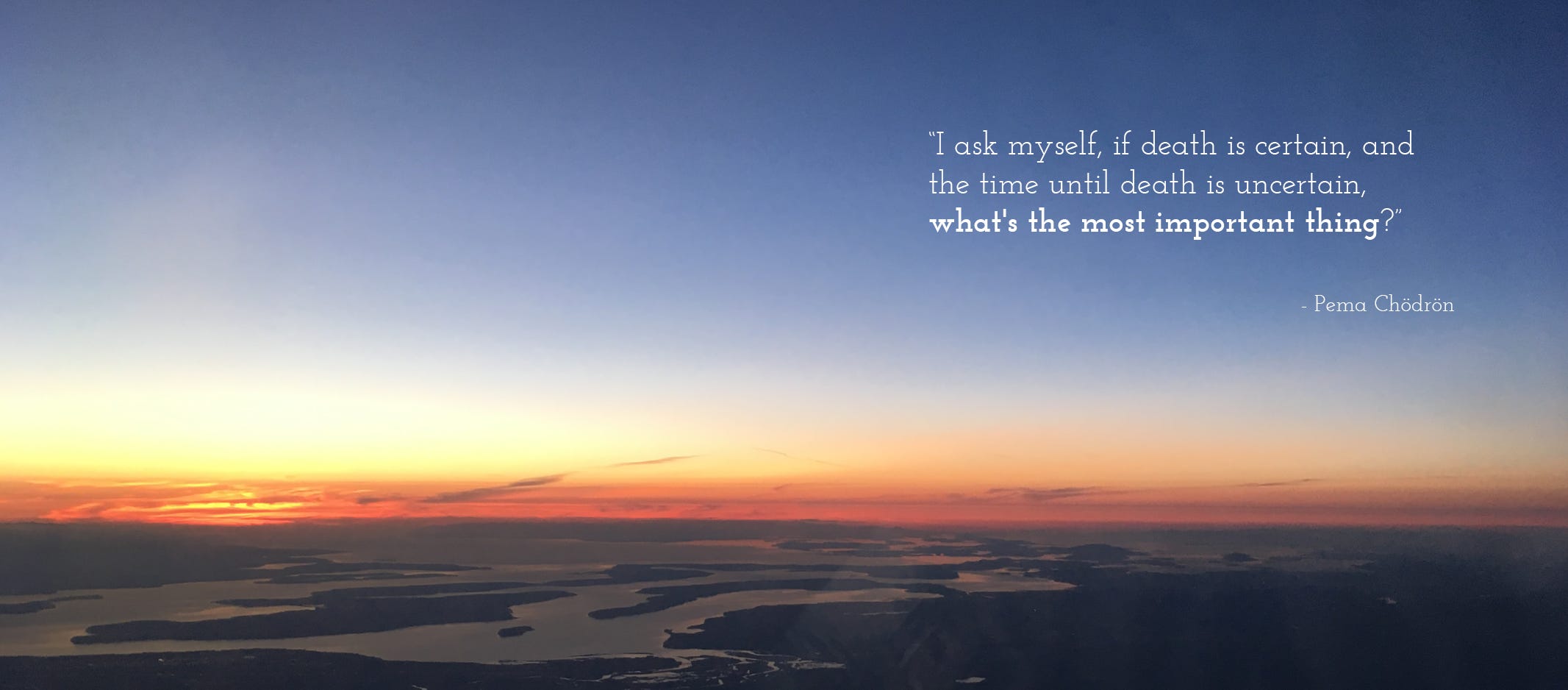 Image of a photo taken from an airplane during a sunset, mostly sky above with snaking waterways on the dark earth below, a bright orange glow on the horizon. A quote by Pema Chödrön in the upper right-hand corner reads: “I ask myself, if death is certain, and the time until death is uncertain, what’s the most important thing?”