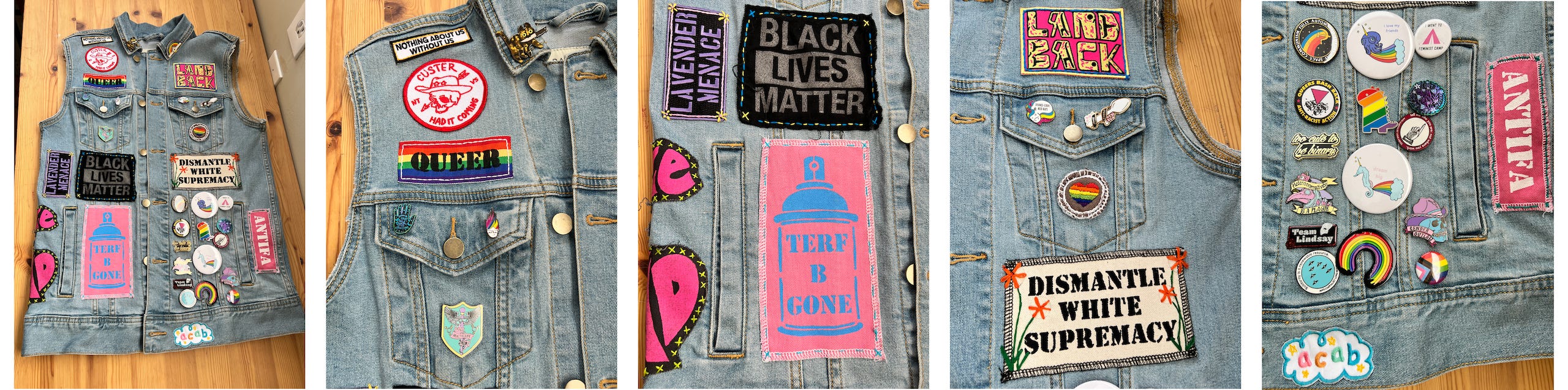 This is a five photo spread of the front of my denim vest. The first photo is a full shot of the whole front of the vest, laid out on a wooden surface. The following four photos are details shots of each section of the front. The first of these captured the patches and pins on the front right upper part of the vest. There is a cute little tortie cat pin on the collar. Three patches are sewn above the pocket on this side. The top one read "Nothing About Us Without Us." The bottom one says QUEER and is printed on a rainbow background. Sandwiched between these two is a circular patch, white with a red design and text. In the middle of the patch is a skull with a hat, an arrow through one eye. In text aroudn this image it says, "Custer Had it Coming". The pocket beneath these has three pins on it. One is of a hand with an Octavia Butler quote, one is a pin with the slogan "Trans Healthcare Now!" and the last is a little person's face. The person is wearing glasses and has spiked up rainbow hair. The next image is of the panel below the pocket. It has three patches on it. 1. A black one with purple text that reads "Lavender Menace". 2. A black patch with silder text that reads "Black Lives Matter". and 3. A bright pink patch with blue text and imagery. The image is of a spray can and the text, as a label on the can, reads "TERF B GONE". The next image is of the left side pocket. Above the pocket in stylized yellow and black text on pink are the words "LandBack." Beneath the pocket is a white patch with black text that reads "Dismantle White Supremacy." Orange flowers have been emboirdered on either side. A little hand embroidered circular heart patch is on the pocket and two pins are on the pocket flap. One pin is of a little unicorn curcled up and says "Spooniecorns need naps." The other is of a spoon wrapped in a ribbon with the text "Spoonie Squad". The final image is the lower panel of the left side of the vest. It is mostly covered in an assortment of pins and buttons of all sorts. To the right of the pins is a pink patch with white text reading "Antifa". Below the pins on the bottom edge of the vest is a little cloud shaped patch that looks like a child's drawing and lettering. It has the letters ACAB on it in pink, orange, green and blue. 