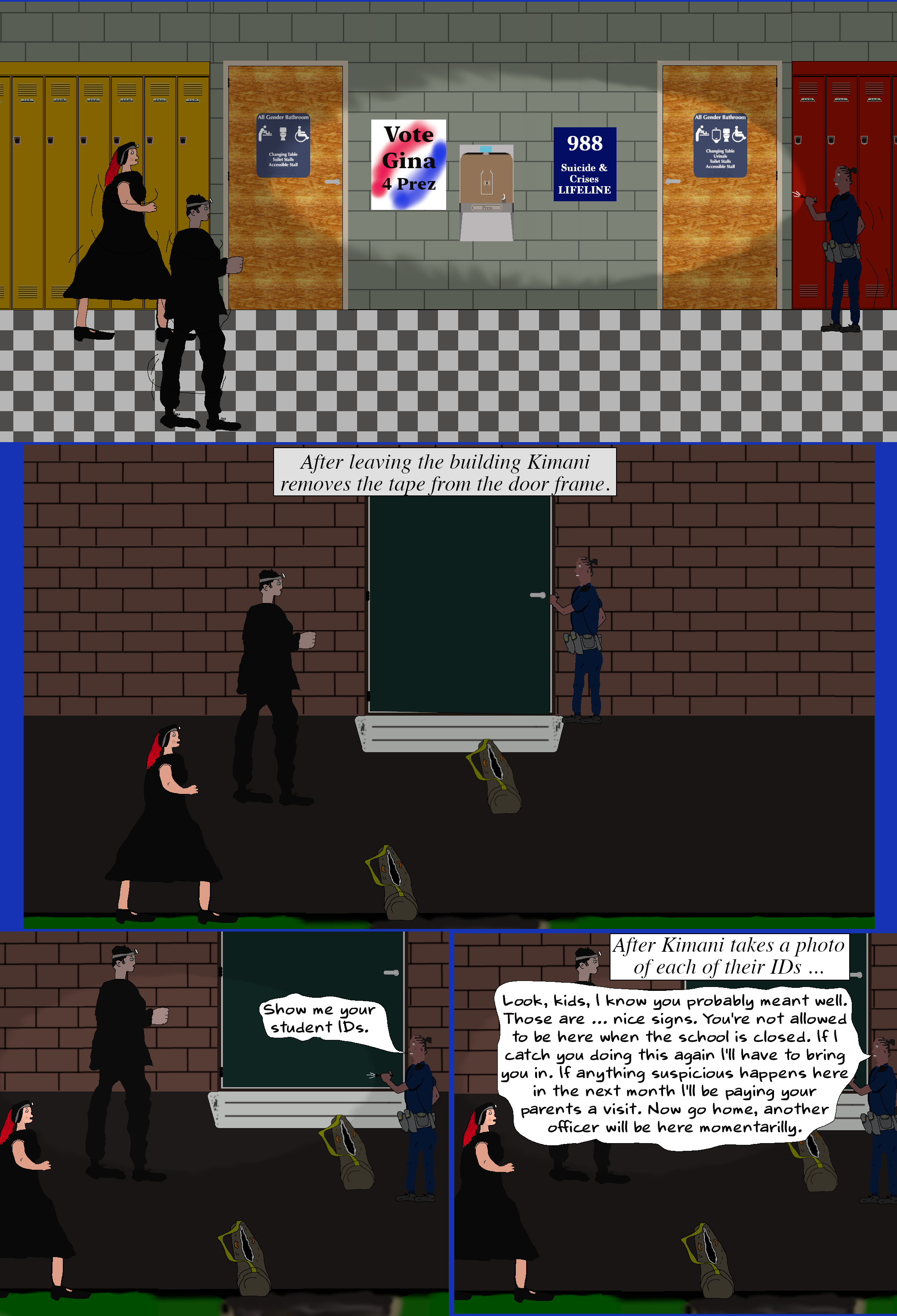 (They lead her into the school to the first signs. While they are looking at the signs Ash peaks out from their hiding spot and quickly returns. Melinda, Luke, and Kimani return back outside. Kimani removes the tape from the door letting it lock behind them.) Show me your student IDs. (Luke and Melinda pull out their IDs. Kimani takes a photo of both IDs.) Look, kids, I know you probably meant well. Those are … nice signs. You're not allowed to be here when the school is closed. If I catch you doing this again I'll have to bring you in. If anything suspicious happens here in the next month I'll be paying you and your parents a visit. Now go home, another officer will be here momentarily.