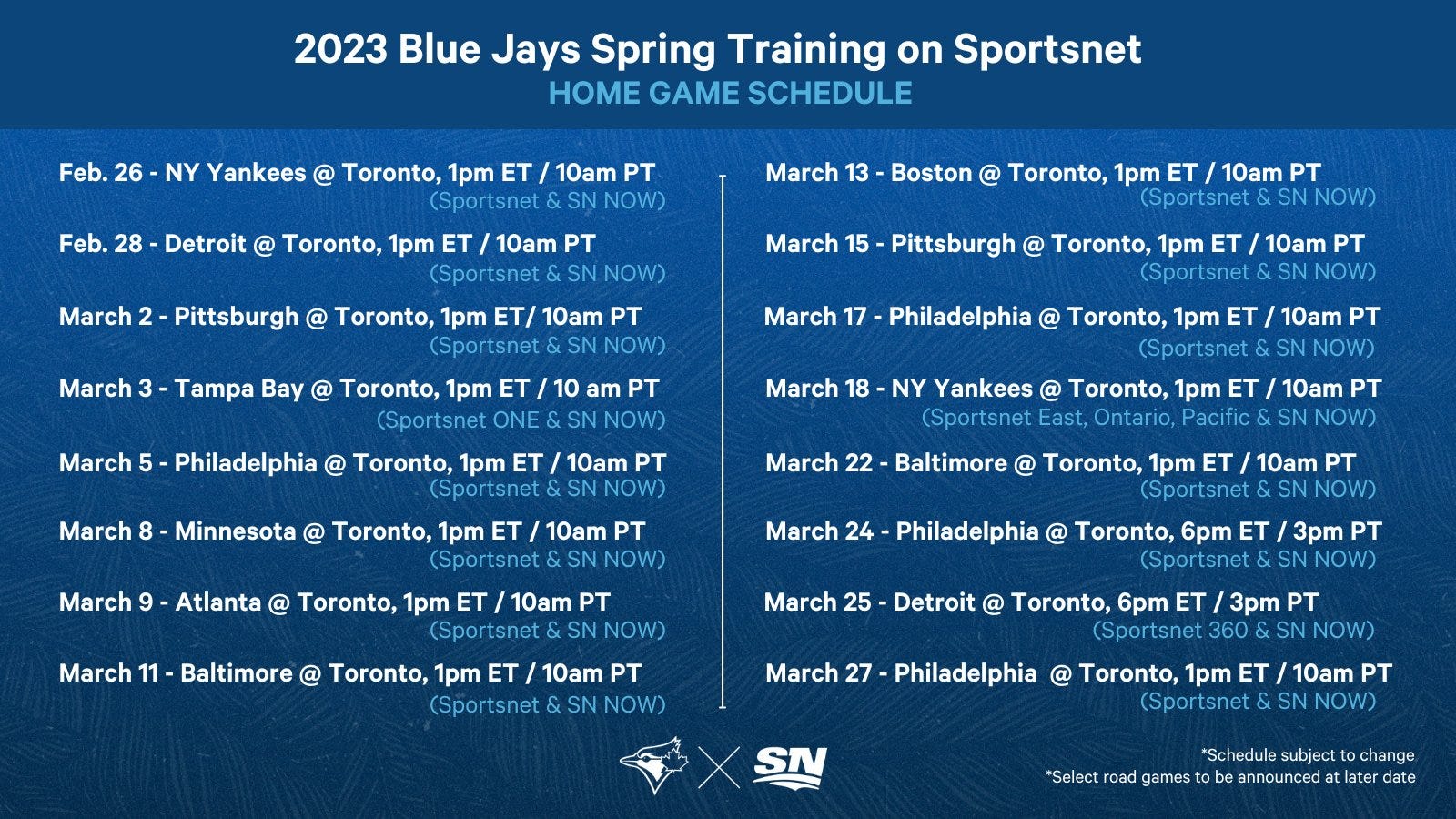 Blue Jays Spring TV schedule (all games at 1PM ET unless otherwise noted): Feb. 26 - vs. NYY, Feb. 28 - vs. DET, Mar. 2 - vs. PIT, Mar. 3 - vs. TBR, Mar. 5 - vs. PHI, Mar. 8 - vs. MIN, Mar. 11 - vs. BAL, Mar. 13 - vs. BOS, Mar. 15 - vs. PIT, Mar. 17 - vs. PHI, Mar. 18 - vs. NYY, Mar. 22 - vs. BAL, Mar. 24 - vs. PHI (6PM ET), Mar. 25 - vs. DET (6PM ET), Mar. 27 - vs. PHI