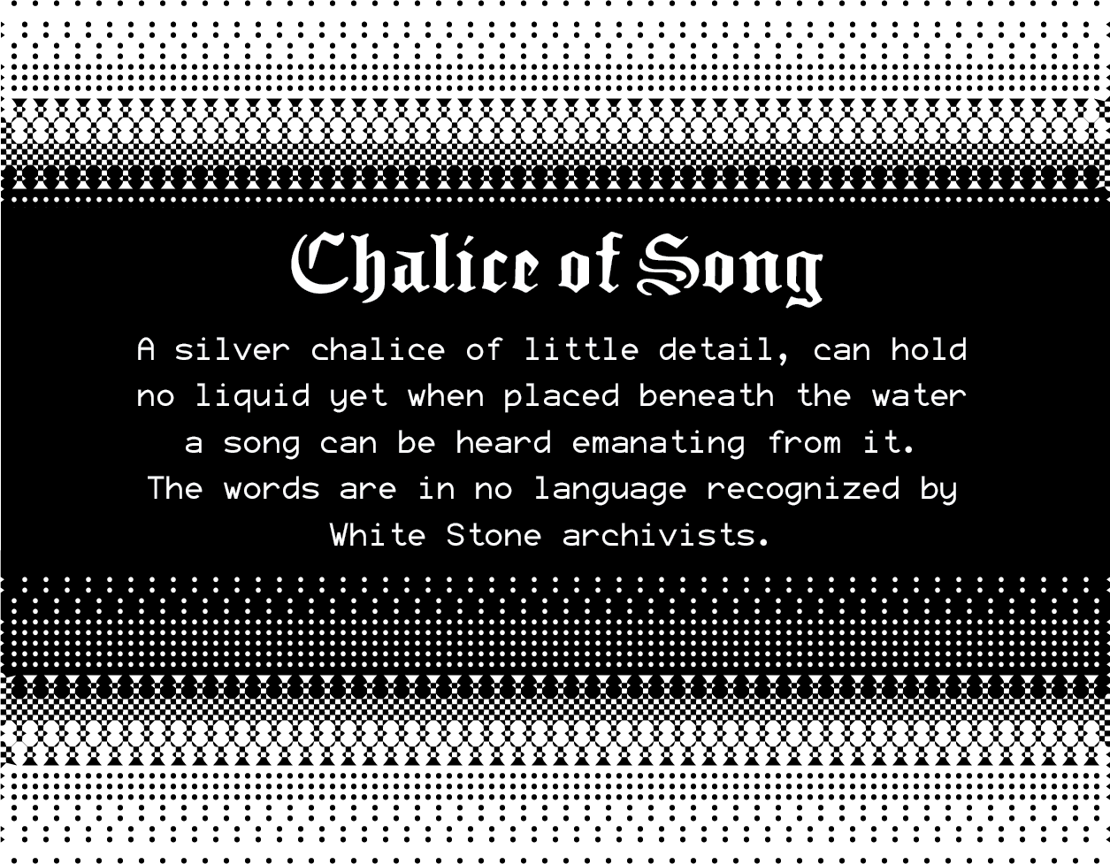 Chalice of Song: A silver chalice of little detail, can hold no liquid yet when placed beneath the water a song can be heard emanating from it.  The words are in no language recognized by White Stone archivists.