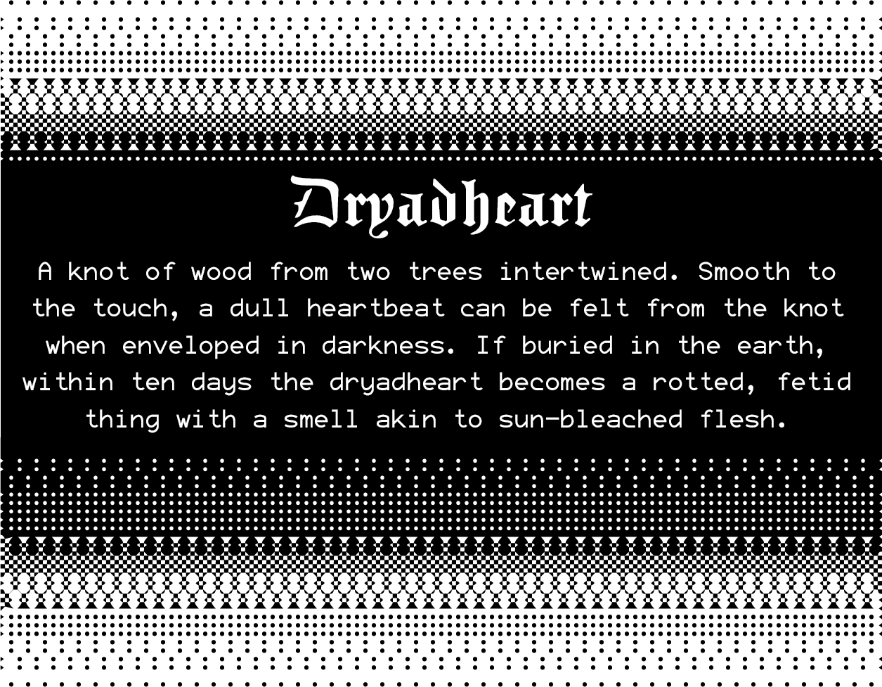 Dryadheart: A knot of wood from two trees intertwined. Smooth to the touch, a dull heartbeat can be felt from the knot when enveloped in darkness. If buried in the earth, within ten days the dryadheart becomes a rotted, fetid thing with a smell akin to sun-bleached flesh.