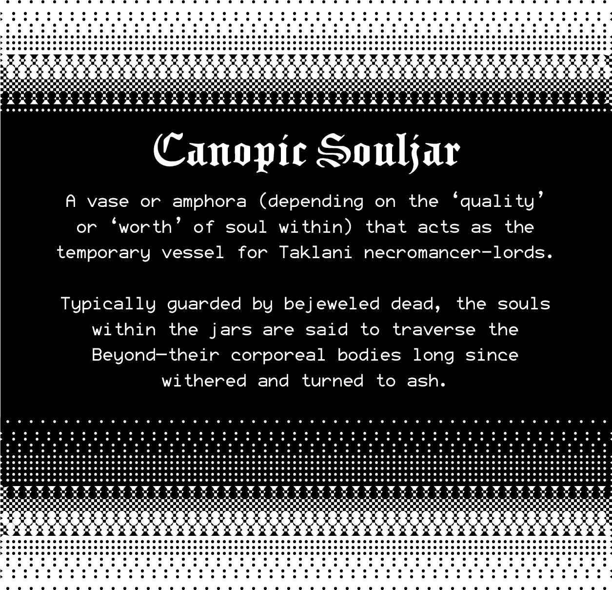 Canopic Souljar: A vase or amphora (depending on the ‘quality’ or ‘worth’ of soul within) that acts as the temporary vessel for Taklani necromancer-lords.  Typically guarded by bejeweled dead, the souls within the jars are said to traverse the Beyond—their corporeal bodies long since withered and turned to ash.