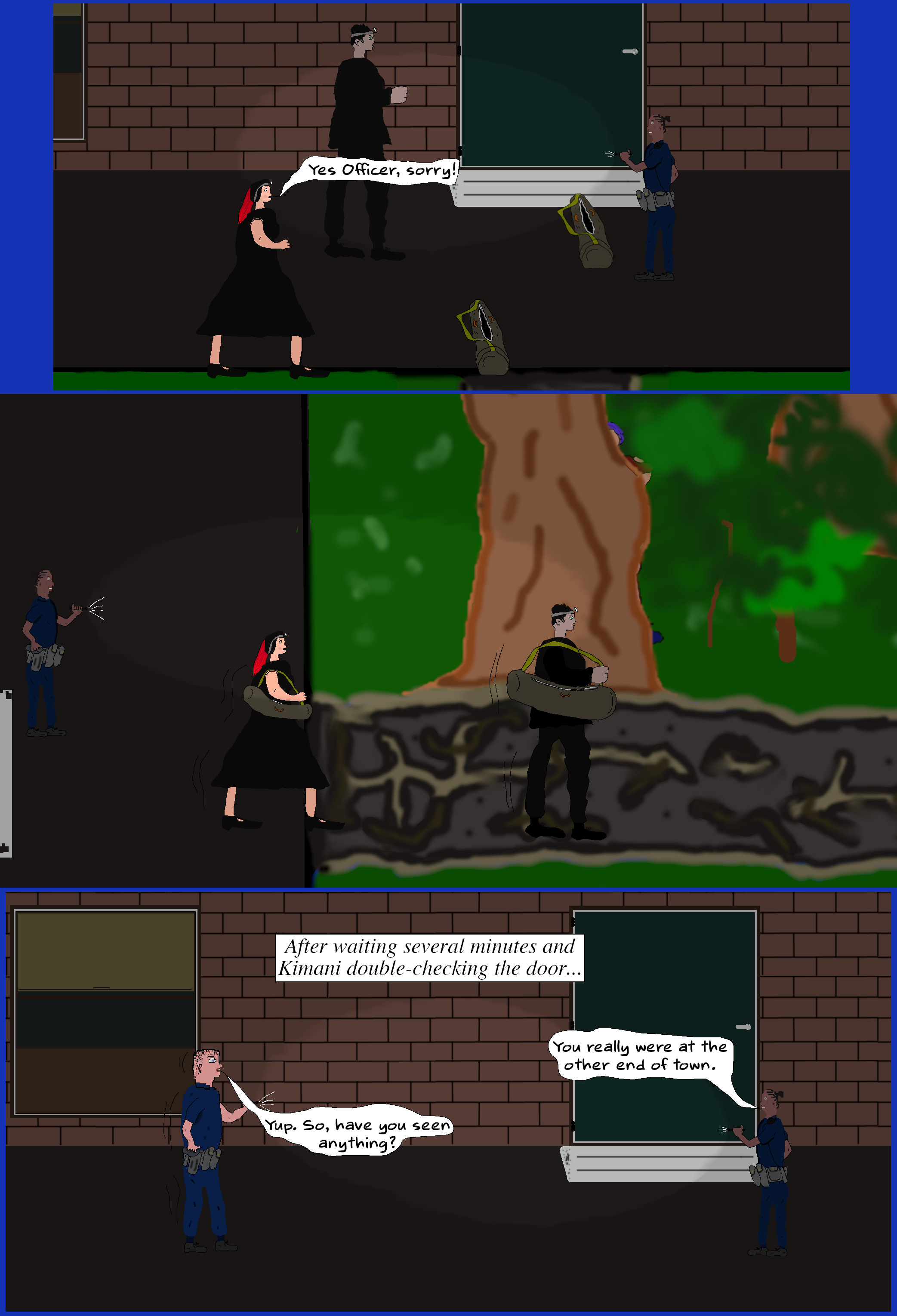 MELINDA Yes Officer, sorry! (Melinda and Luke put stuff back in their bags, pick them up, and exit via the trail. Once they are gone, Kimani verifies the door is locked and waits. Police lights flash and Davis enters walking up the trail.) KIMANI You really were at the other end of town. DAVIS Yup. So, have you seen anything?