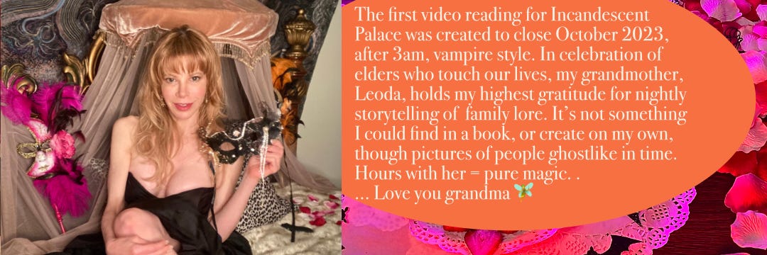 The first video reading for Incandescent Palace was created to close October 2023 comma after 3 AM, vampire style. In celebration of Ehlers, who touch our lives, my grandmother. Leoda, hold my highest gratitude for nightly storytelling of family lore. It’s not something I could find in a book, or create on my own, the pictures of people ghostlike in time. Ours with her equal pure magic.… Love you, grandma.