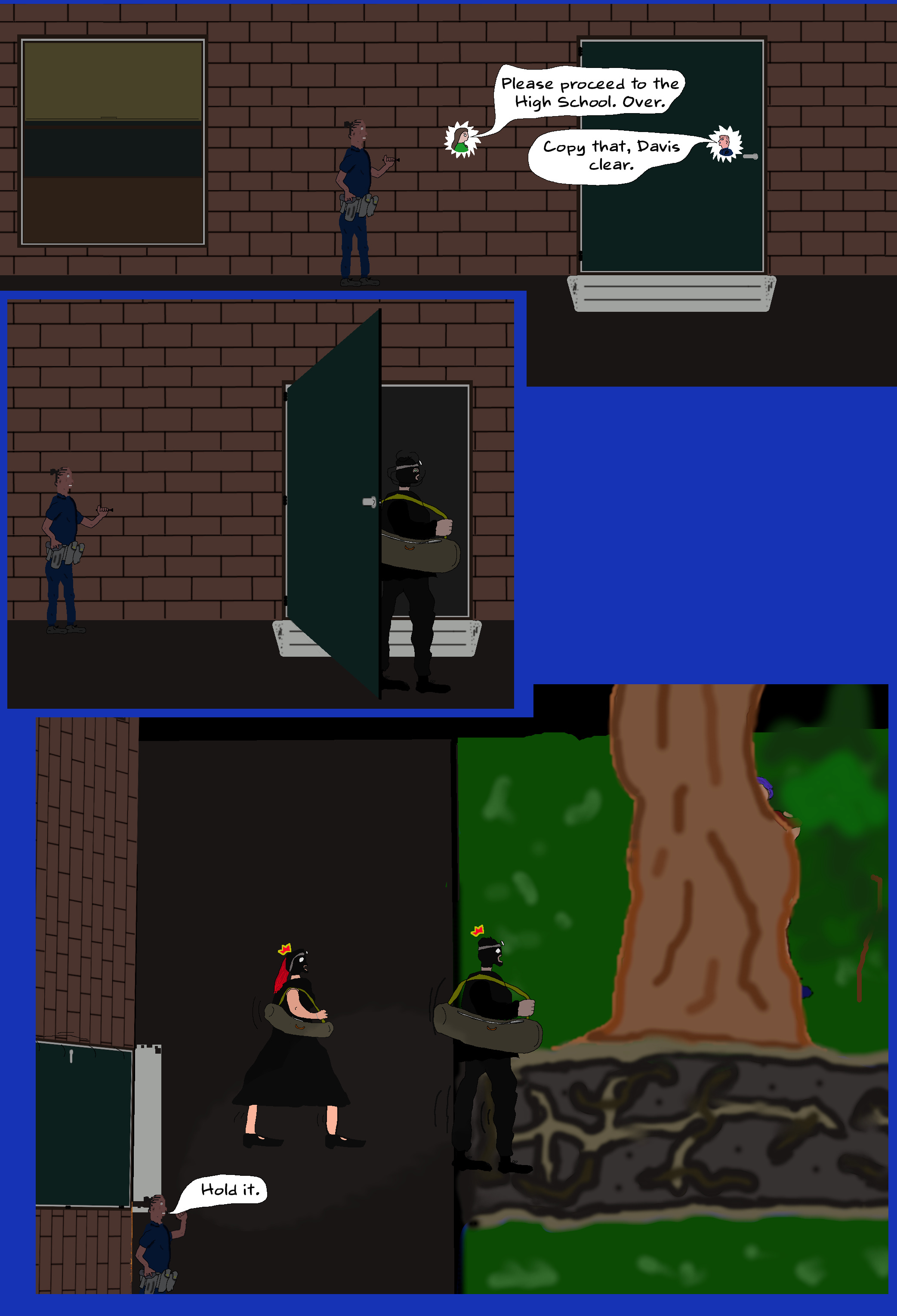 O'REILLY Please proceed to the High School. Over. DAVIS Copy that, Davis clear. (Enter Luke and Melinda walking stealthily through the school, towards the door. When Luke arrives at the door he peaks out, not spotting Kimani. He walks through, and motions for Melinda, who follows him. After the door shuts they proceed towards the trail.) KIMANI (turns on flashlight) Hold it.