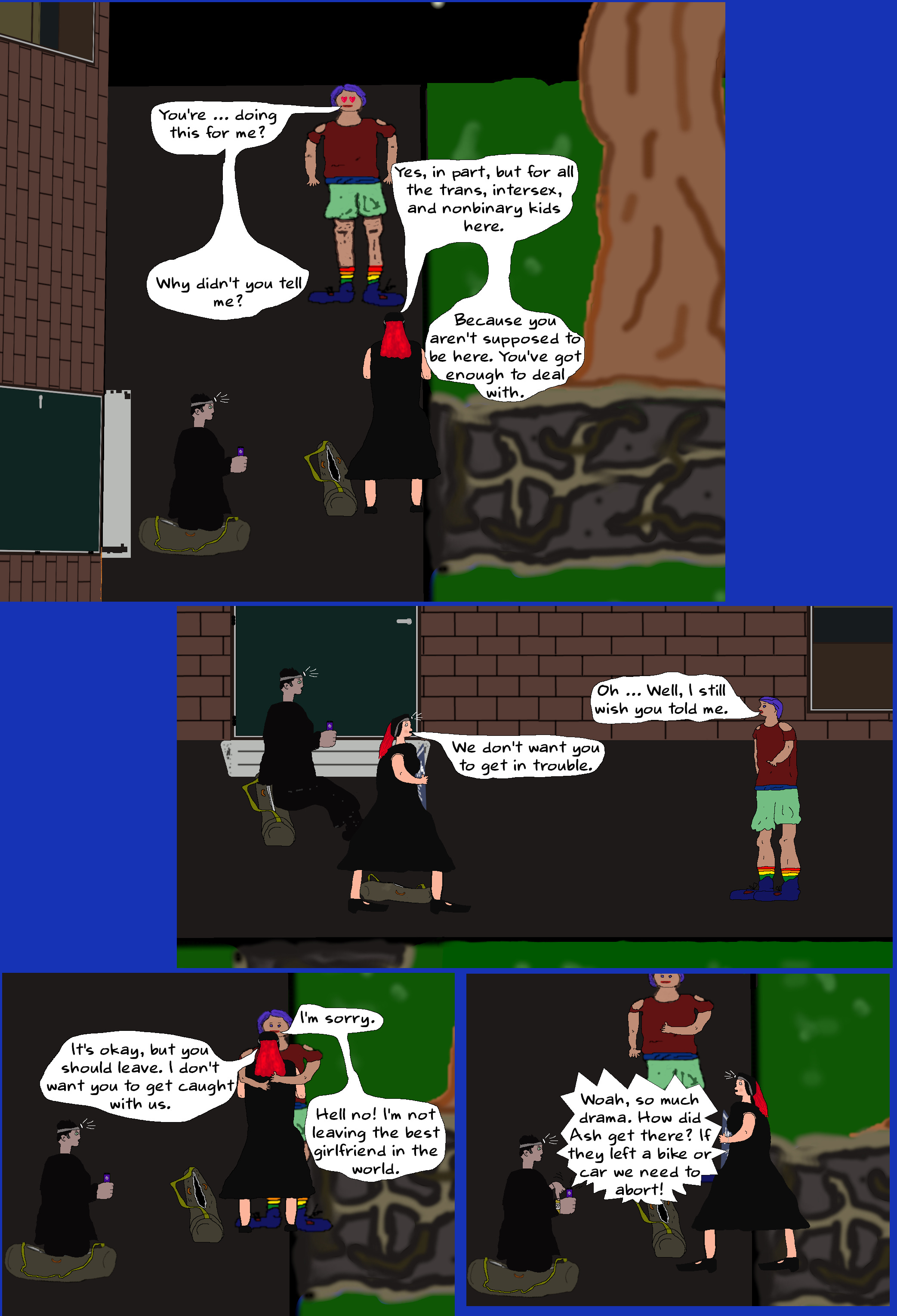 ASH You're … doing this for me?  MELINDA Yes, in part, but for all the trans, intersex, and nonbinary kids here.  ASH Why didn't you tell me?  MELINDA Because you aren't supposed to be here. You've got enough to deal with.   ASH Oh ... Well, I still wish you told me.  MELINDA We don't want you to get in trouble.   ASH (hugging Melinda) I'm sorry.   MELINDA It’s okay, but you should leave. I don't want you to get caught with us.  ASH Hell no! I'm not leaving the best girlfriend in the world.  (Melinda looks at Luke. Luke shrugs and points to his watch.)  TOBY Woah, so much drama. How did Ash get there? If they left a bike or car we need to abort.