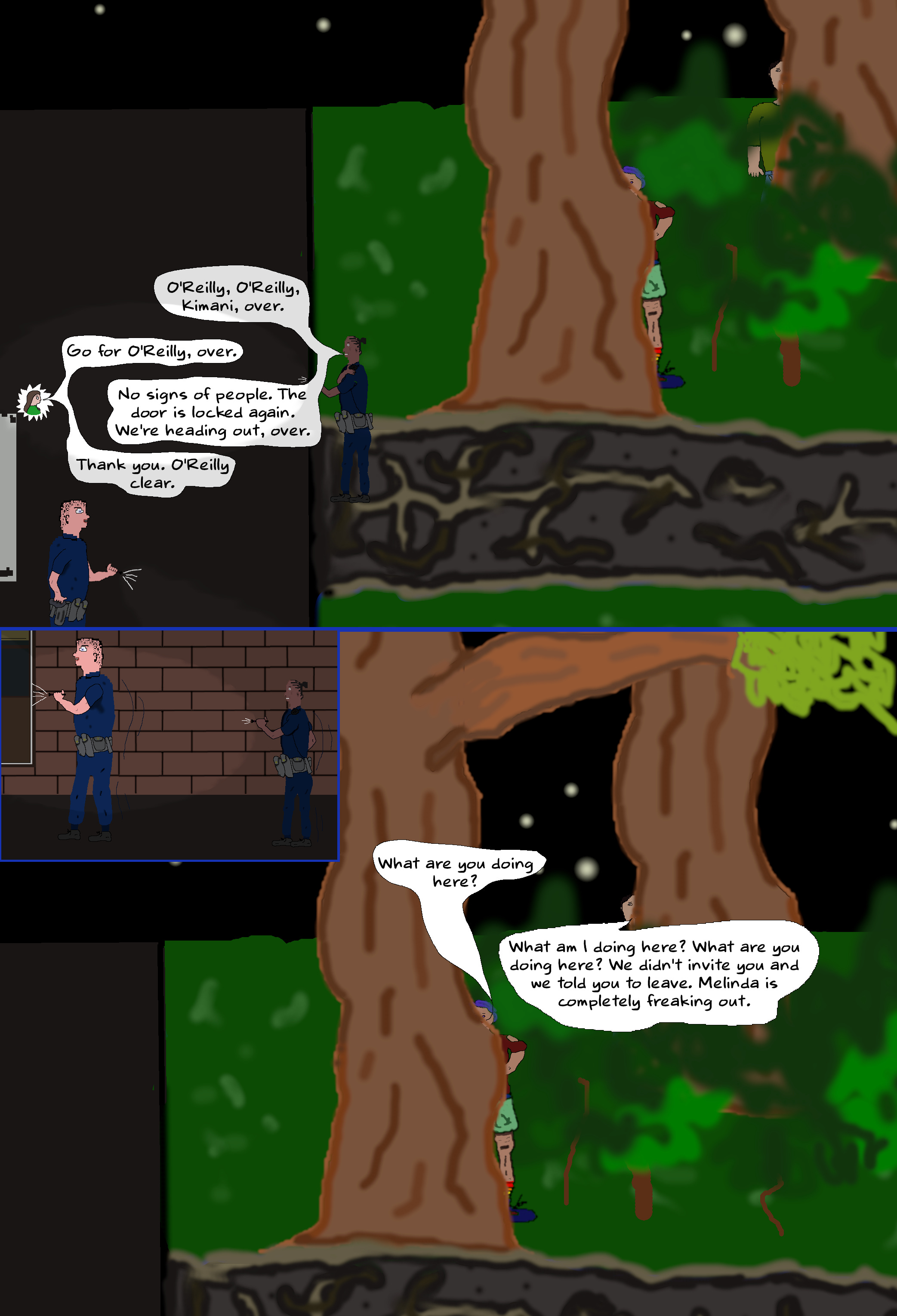 (Toby hides with Ash. Kimani and Davis re-enter from the trail.) KIMANI (into shoulder mic) O'Reilly, O'Reilly, Kimani, over. O'REILLY Go for O'Reilly, over. KIMANI No signs of people. The door is locked again. We're heading out, over. O'REILLY Thank you. O'Reilly clear. (Kimani and Davis exit via the footpath towards where they parked.) ASH What are you doing here? TOBY What am I doing here? What are you doing here? We didn't invite you and we told you to leave. Melinda is completely freaking out.