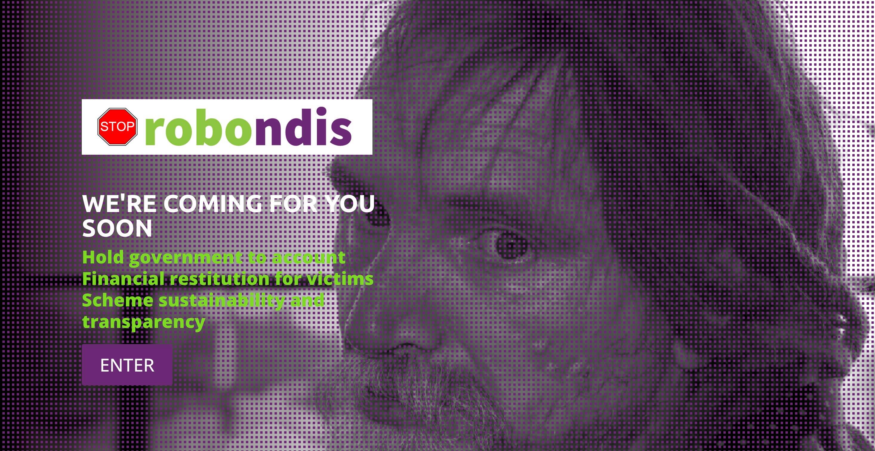 Close up of a man’s face, looking 3/4 to camera, with dreadlocks. Image behind a mesh of purple dots. With logo that reads ‘Stop robondis’  The word ‘stop’ is a red stop sign. The text ‘robo’ is green. The text ‘ndis’ is purple. White text “we’re coming for you”. Green text “hold government to account; financial restitution for victims; scheme sustainability and transparency.”