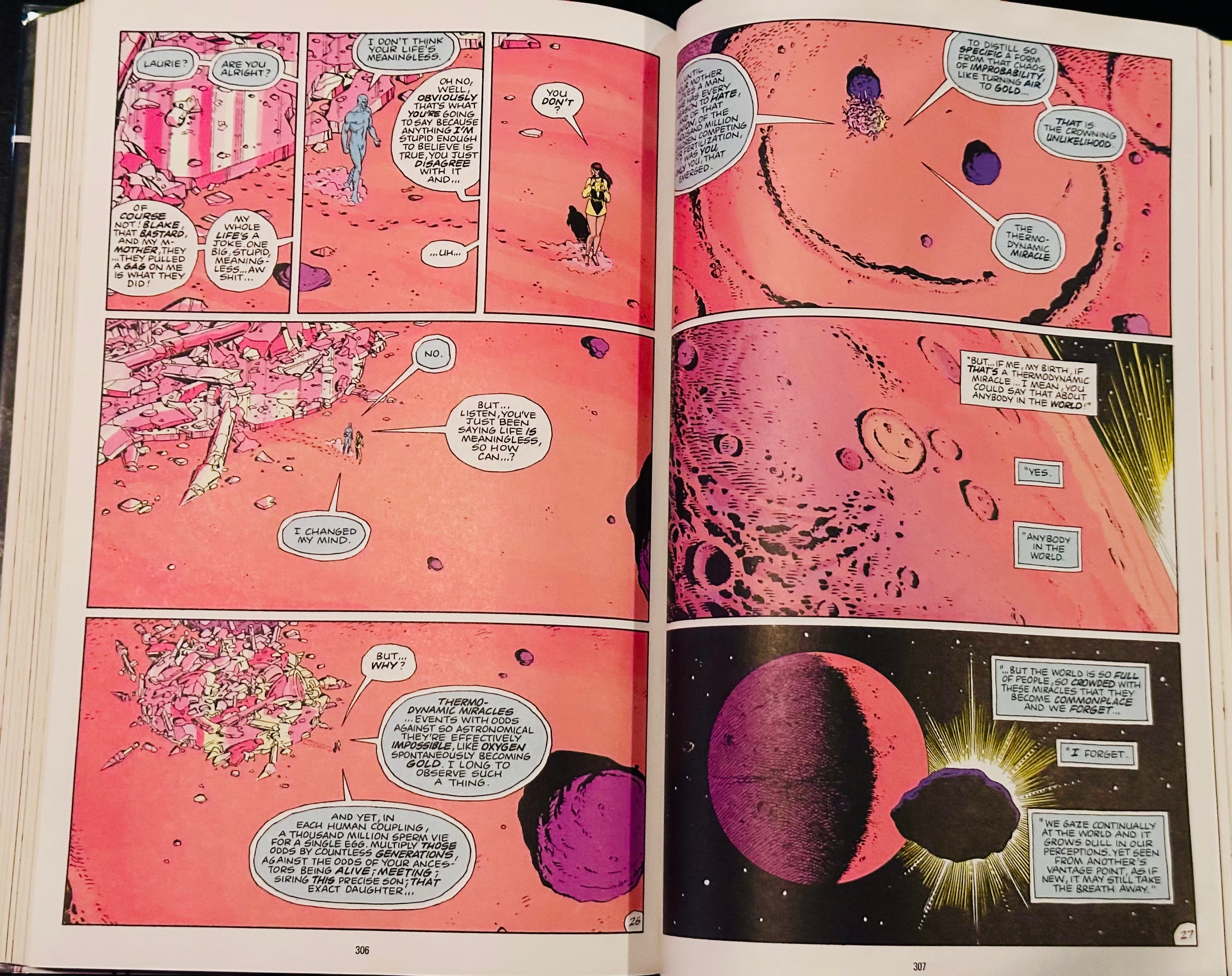 Laurie: Listen, you’ve just been saying life IS meaningless, so how can… ?  Dr. Manhattan: I changed my mind.  Laurie: But why?  Dr. Manhattan: Thermodynamic miracles… events with odds against so astronomical they’re effectively impossible, like oxygen simultaneously becoming gold. I long to observe such a thing.  And yet, in each human coupling, a thousand million sperm vie for a single egg. Multiply those odds by countless generations, against the odds of your ancestors being alive; meeting; siring this precise son; that exact daughter.   Until your mother loves a man she has every reason to hate, and of that union, of the thousand million semen competing for fertilization, it was you, only you, that emerged.  To distill so specific a form from that chaos of improbability, like turning air to gold…that is the crowning unlikelihood. The thermodynamic miracle.  Laurie: But… if me, my birth, if that’s a thermodynamic miracle… I mean, you could say that about anybody in the world.  Dr. Manhattan: Yes. Anybody in the world. …But the world is so full of people, so crowded with these miracles that they become commonplace, and we forget… I forget.  We gaze continually at the world and it grows dull in our perceptions. Yet seen from another vantage point, as if new, it may still take the breath away.