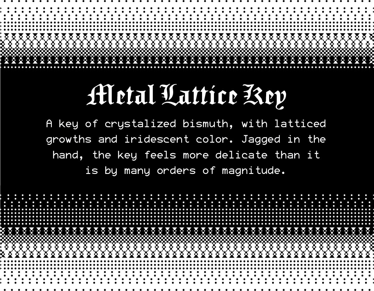 Metal Lattice Key: A key of crystalized bismuth, with latticed growths and iridescent color. Jagged in the hand, the key feels more delicate than it is by many orders of magnitude.